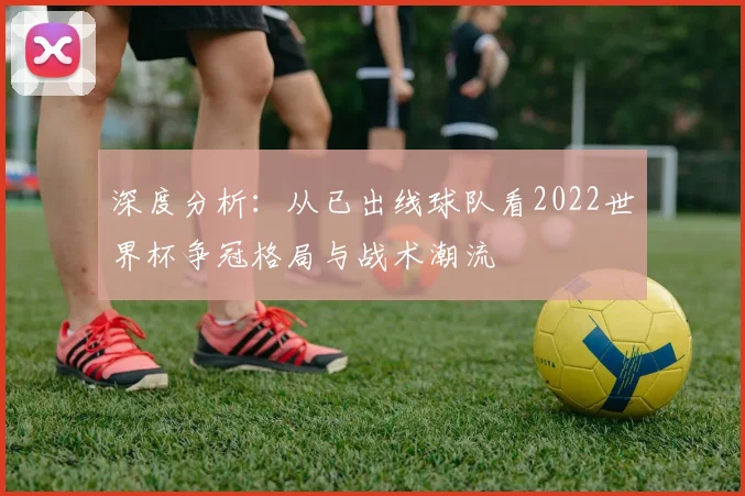 深度分析:从已出线球队看2022世界杯争冠格局与战术潮流