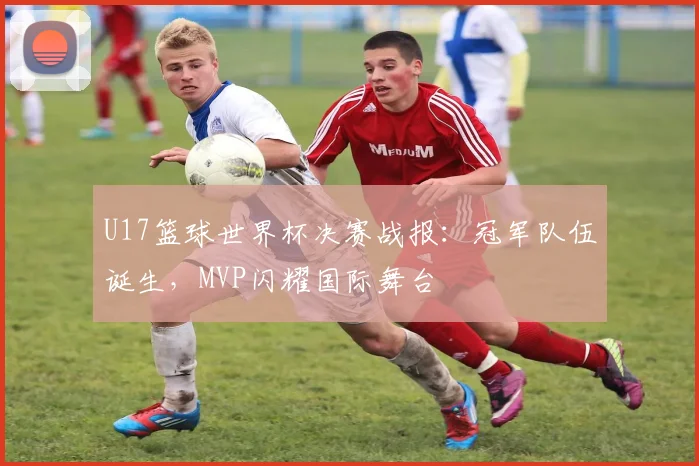 U17篮球世界杯决赛战报：冠军队伍诞生，MVP闪耀国际舞台