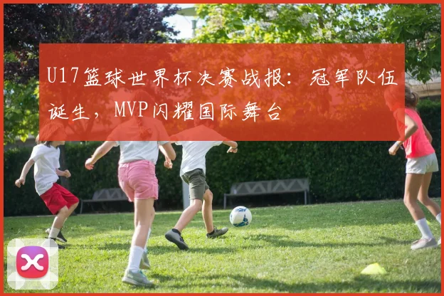 U17篮球世界杯决赛战报：冠军队伍诞生，MVP闪耀国际舞台