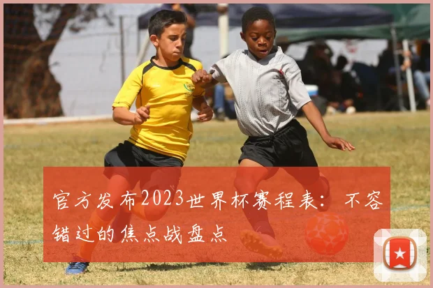 官方发布2023世界杯赛程表：不容错过的焦点战盘点