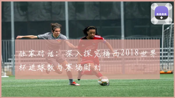 独家对话：深入探究梅西2018世界杯进球数与赛场时刻