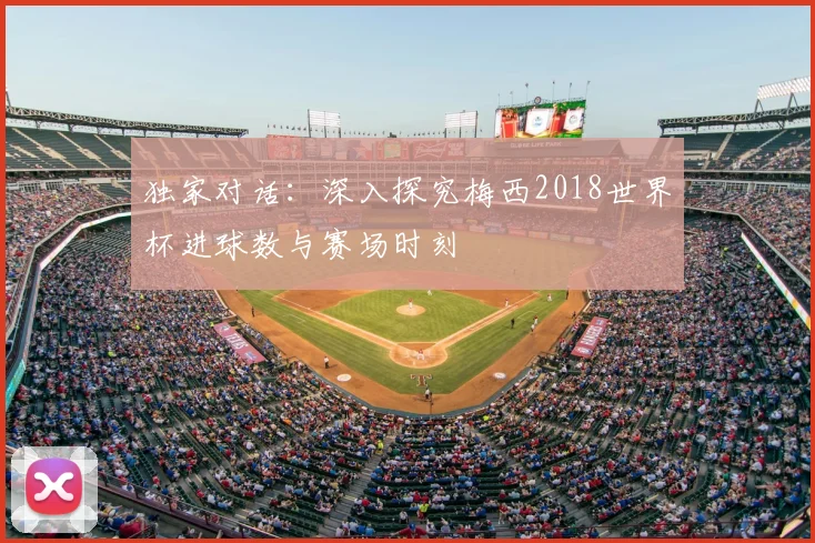 独家对话：深入探究梅西2018世界杯进球数与赛场时刻