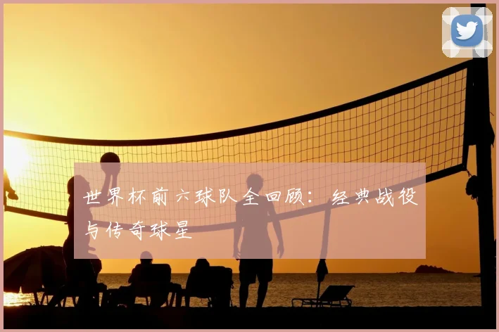 世界杯前六球队全回顾:经典战役与传奇球星