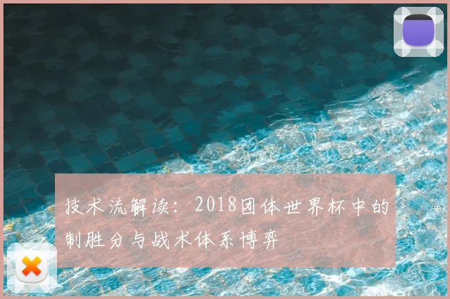 技术流解读:2018团体世界杯中的制胜分与战术体系博弈